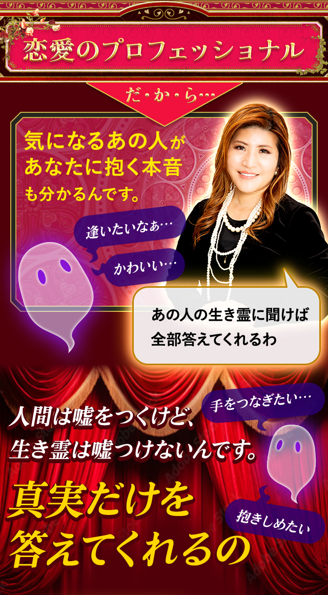 恋愛のプロフェッショナルだ・か・ら… 気になるあの人があなたに抱く本音も分かるんです。人間は嘘をつくけど、生き霊は嘘をつけないんです。真実だけを答えてくれるの