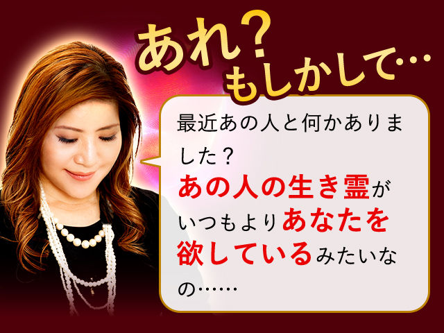 あれ？もしかして… 最近あの人となにかありました？ あの人の生き霊がいつもよりあなたを欲してるみたいなの…