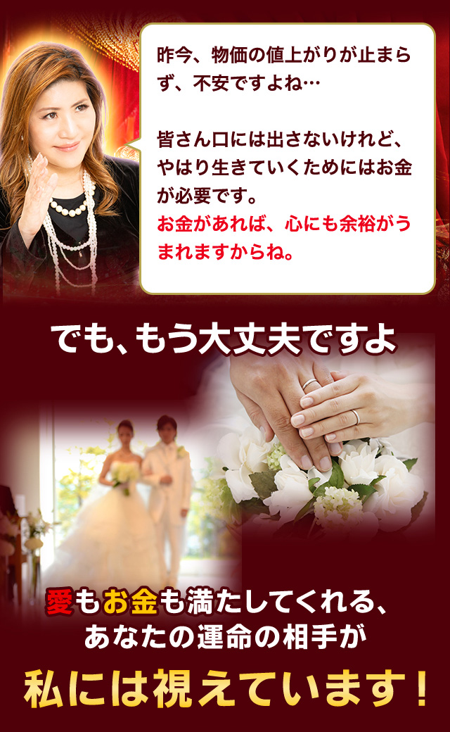 昨今、物価の値上がりが止まらず、不安ですよね… 皆さん口には出さないけれど、やはり生きていくためにはお金が必要です。お金があれば、心にも余裕がうまれますからね。でも、もう大丈夫ですよ 愛もお金も満たしてくれる、あなたの運命の相手が私には視えています！